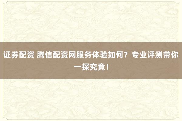 证券配资 腾信配资网服务体验如何?专业评测带你一探究竟!