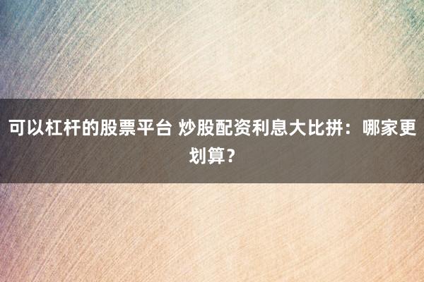 可以杠杆的股票平台 炒股配资利息大比拼：哪家更划算？