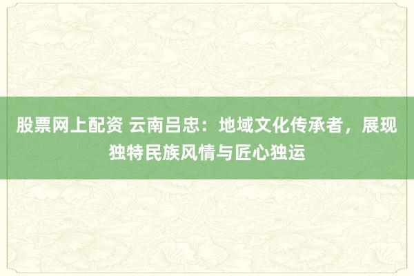 股票网上配资 云南吕忠：地域文化传承者，展现独特民族风情与匠心独运