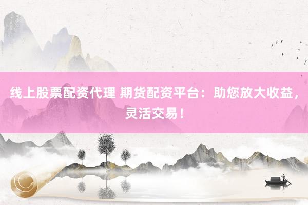 线上股票配资代理 期货配资平台：助您放大收益，灵活交易！