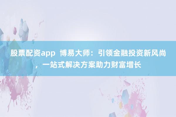 股票配资app  博易大师：引领金融投资新风尚，一站式解决方案助力财富增长