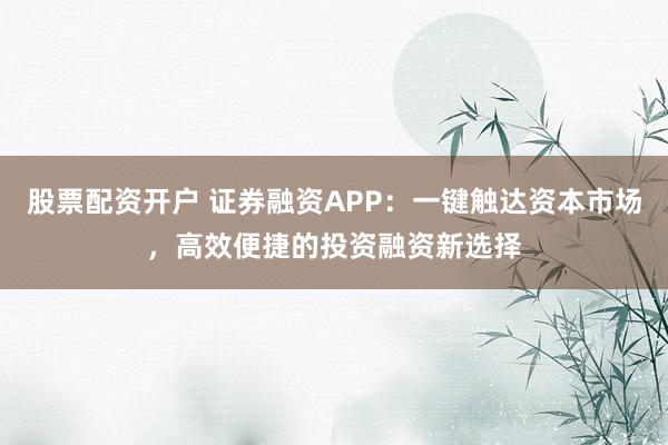 股票配资开户 证券融资APP：一键触达资本市场，高效便捷的投资融资新选择