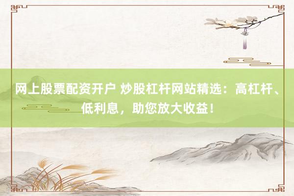 网上股票配资开户 炒股杠杆网站精选：高杠杆、低利息，助您放大收益！