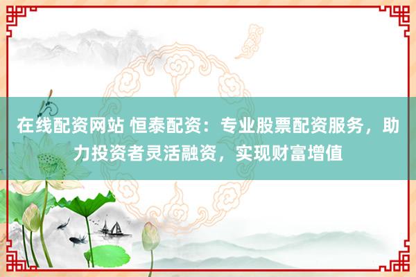 在线配资网站 恒泰配资：专业股票配资服务，助力投资者灵活融资，实现财富增值