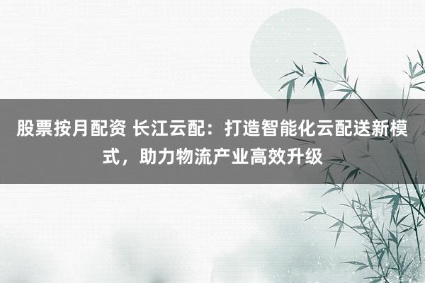 股票按月配资 长江云配：打造智能化云配送新模式，助力物流产业高效升级