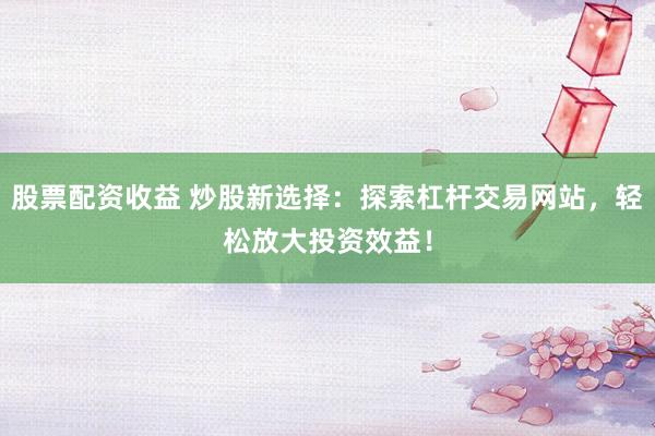股票配资收益 炒股新选择：探索杠杆交易网站，轻松放大投资效益！