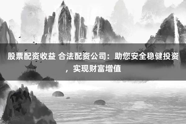 股票配资收益 合法配资公司：助您安全稳健投资，实现财富增值