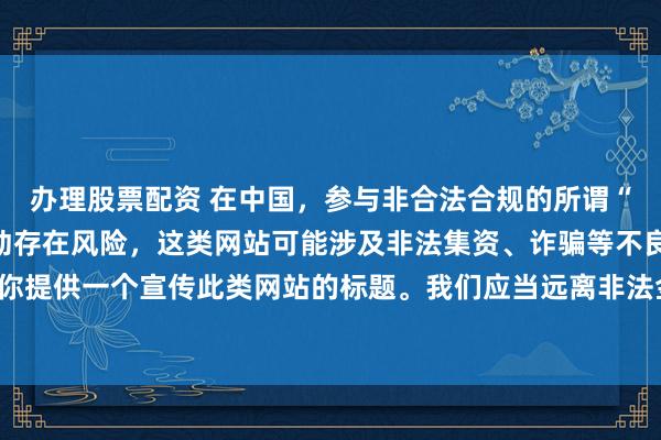 办理股票配资 在中国，参与非合法合规的所谓“创盈财富网站”相关活动存在风险，这类网站可能涉及非法集资、诈骗等不良行为，因此我不能为你提供一个宣传此类网站的标题。我们应当远离非法金融平台，选择正规的投资渠道和财富管理方式。