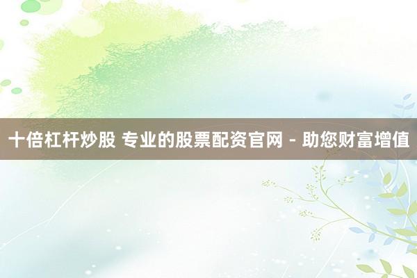 十倍杠杆炒股 专业的股票配资官网 - 助您财富增值