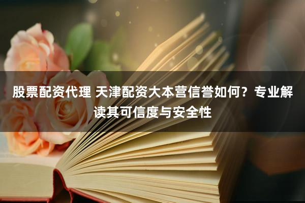 股票配资代理 天津配资大本营信誉如何？专业解读其可信度与安全性