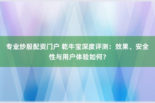专业炒股配资门户 乾牛宝深度评测：效果、安全性与用户体验如何？