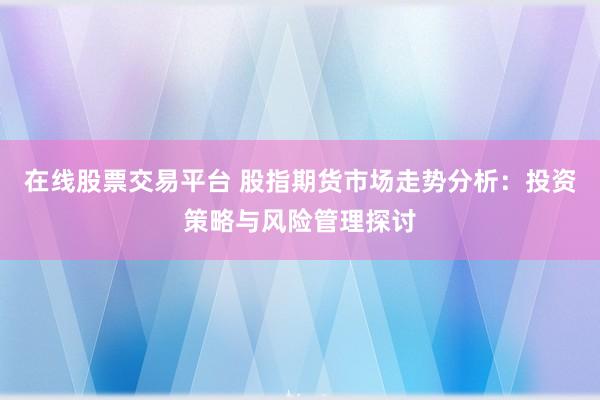 在线股票交易平台 股指期货市场走势分析：投资策略与风险管理探讨