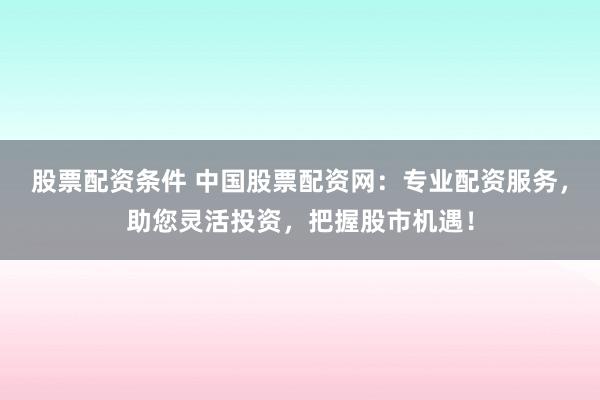股票配资条件 中国股票配资网：专业配资服务，助您灵活投资，把握股市机遇！