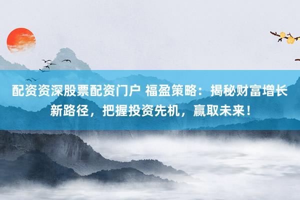配资资深股票配资门户 福盈策略：揭秘财富增长新路径，把握投资先机，赢取未来！