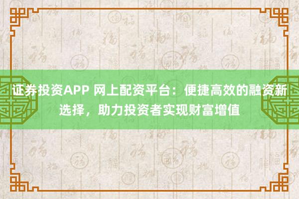 证券投资APP 网上配资平台：便捷高效的融资新选择，助力投资者实现财富增值
