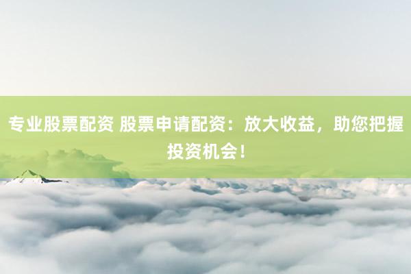 专业股票配资 股票申请配资：放大收益，助您把握投资机会！