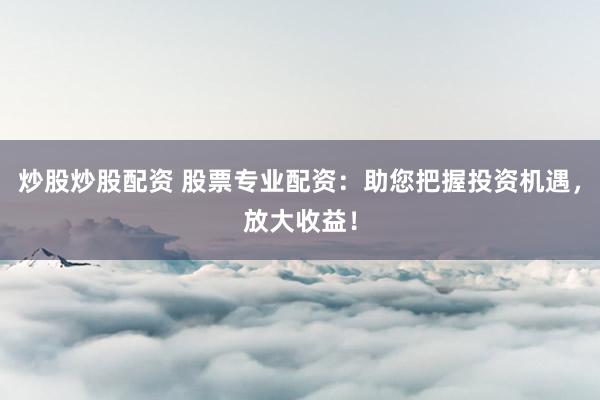 炒股炒股配资 股票专业配资：助您把握投资机遇，放大收益！