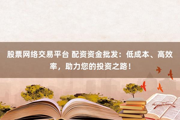股票网络交易平台 配资资金批发：低成本、高效率，助力您的投资之路！