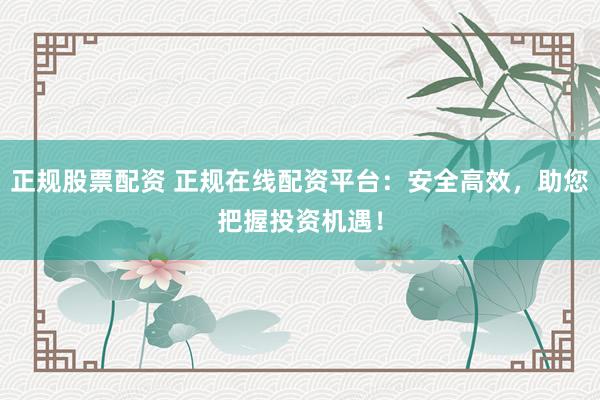 正规股票配资 正规在线配资平台：安全高效，助您把握投资机遇！