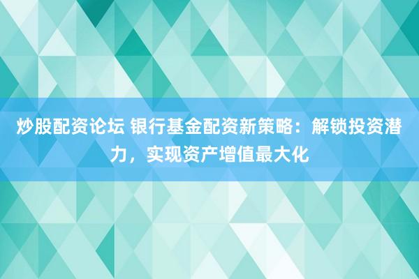 炒股配资论坛 银行基金配资新策略：解锁投资潜力，实现资产增值最大化
