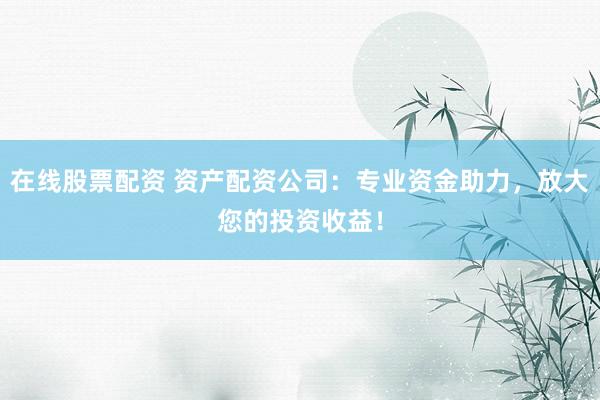 在线股票配资 资产配资公司：专业资金助力，放大您的投资收益！