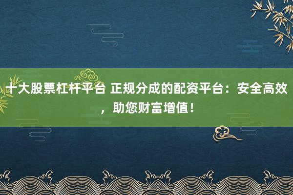 十大股票杠杆平台 正规分成的配资平台：安全高效，助您财富增值！