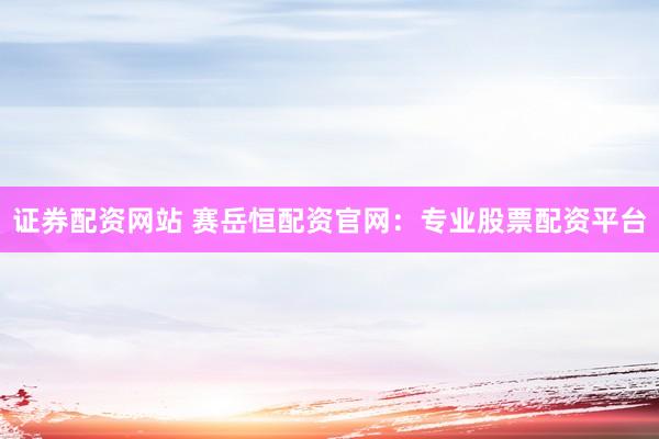 证券配资网站 赛岳恒配资官网：专业股票配资平台