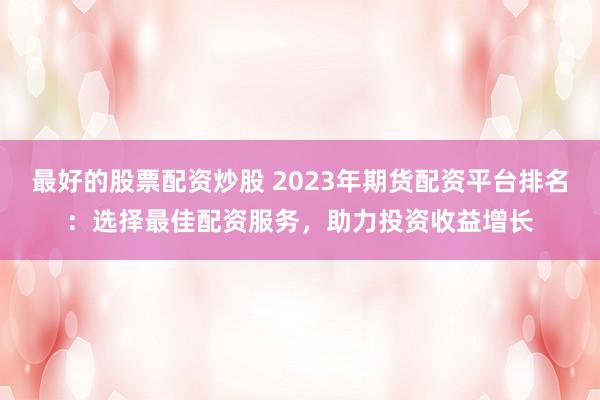 最好的股票配资炒股 2023年期货配资平台排名：选择最佳配资服务，助力投资收益增长