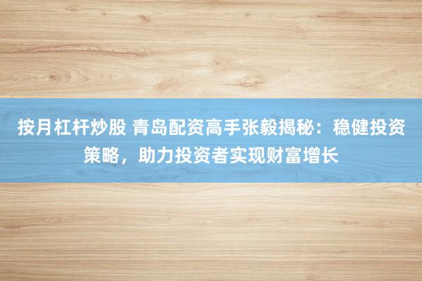 按月杠杆炒股 青岛配资高手张毅揭秘：稳健投资策略，助力投资者实现财富增长