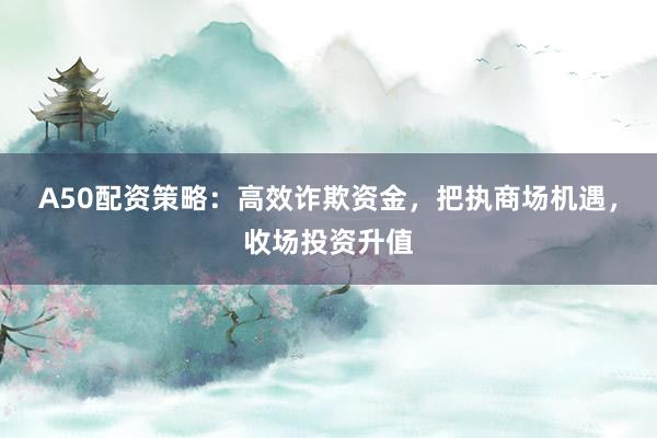 A50配资策略：高效诈欺资金，把执商场机遇，收场投资升值