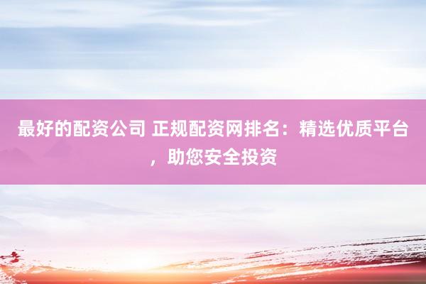 最好的配资公司 正规配资网排名：精选优质平台，助您安全投资