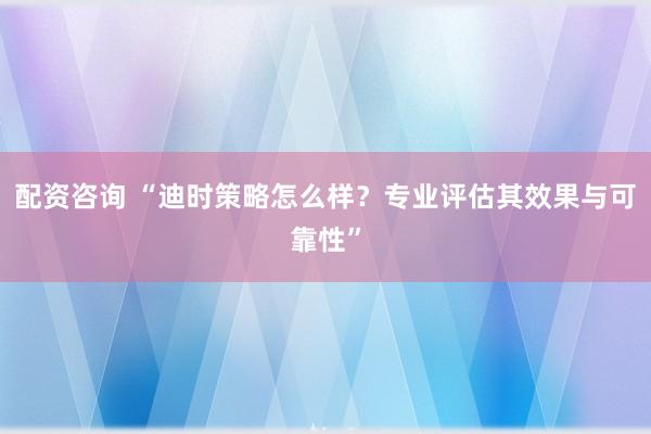配资咨询 “迪时策略怎么样？专业评估其效果与可靠性”