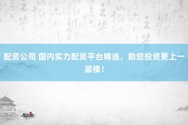 配资公司 国内实力配资平台精选，助您投资更上一层楼！