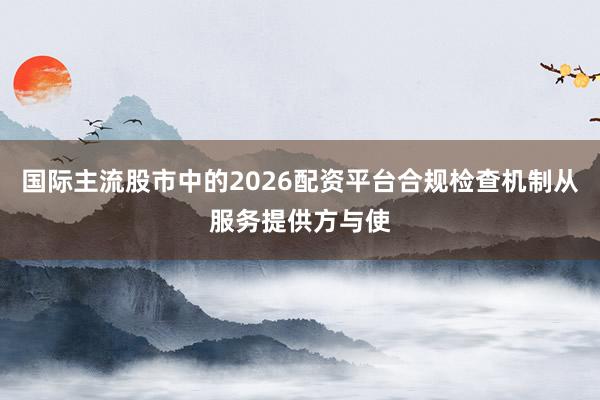 国际主流股市中的2026配资平台合规检查机制从服务提供方与使