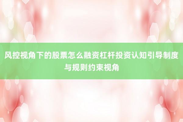 风控视角下的股票怎么融资杠杆投资认知引导制度与规则约束视角