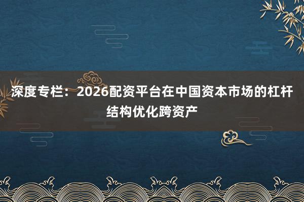深度专栏：2026配资平台在中国资本市场的杠杆结构优化跨资产