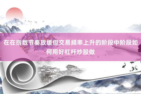 在在指数节奏放缓但交易频率上升的阶段中阶段如何用好杠杆炒股做