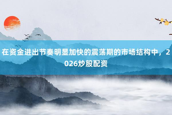 在资金进出节奏明显加快的震荡期的市场结构中，2026炒股配资