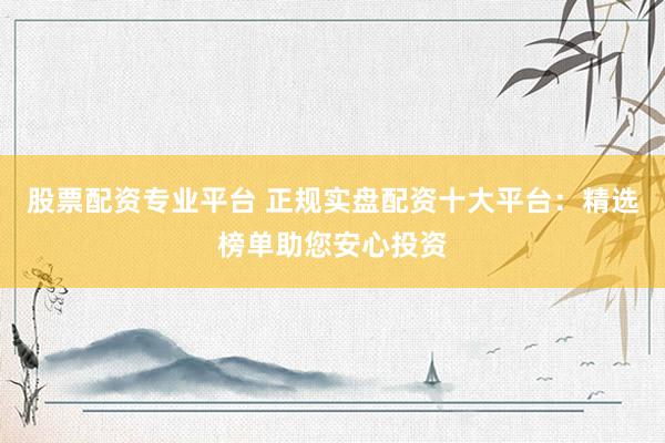 股票配资专业平台 正规实盘配资十大平台：精选榜单助您安心投资
