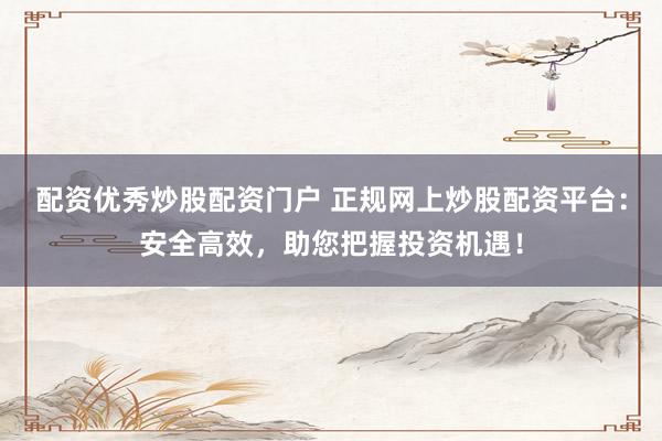 配资优秀炒股配资门户 正规网上炒股配资平台：安全高效，助您把握投资机遇！