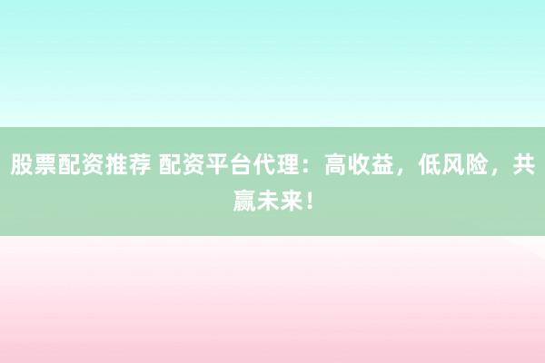 股票配资推荐 配资平台代理：高收益，低风险，共赢未来！