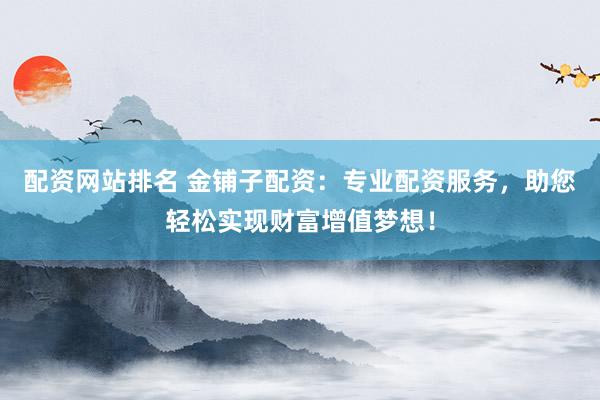 配资网站排名 金铺子配资：专业配资服务，助您轻松实现财富增值梦想！