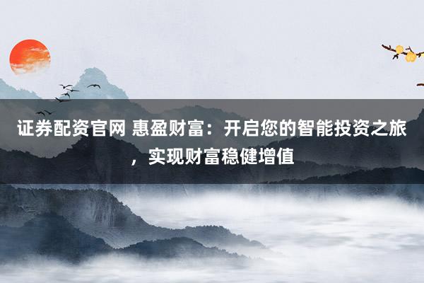 证券配资官网 惠盈财富：开启您的智能投资之旅，实现财富稳健增值