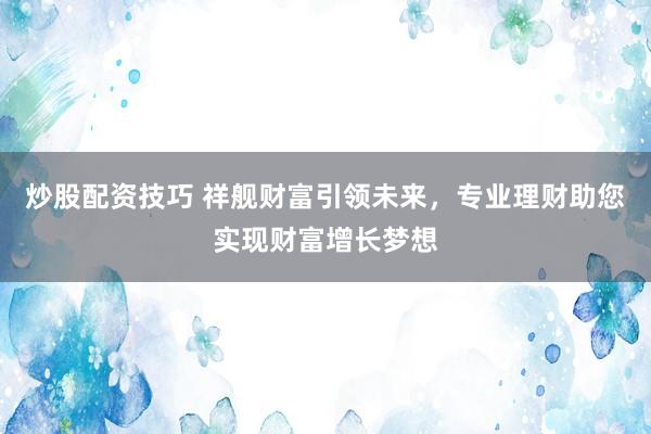 炒股配资技巧 祥舰财富引领未来，专业理财助您实现财富增长梦想