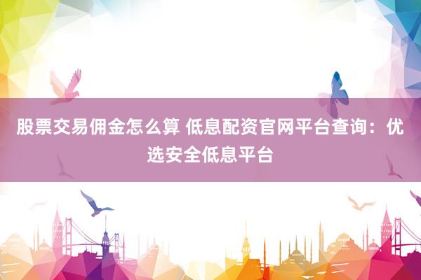 股票交易佣金怎么算 低息配资官网平台查询：优选安全低息平台