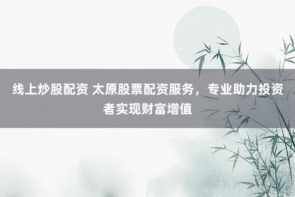 线上炒股配资 太原股票配资服务，专业助力投资者实现财富增值