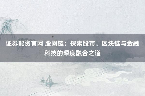 证券配资官网 股圈链：探索股市、区块链与金融科技的深度融合之道