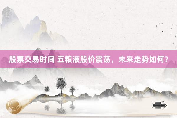股票交易时间 五粮液股价震荡，未来走势如何？