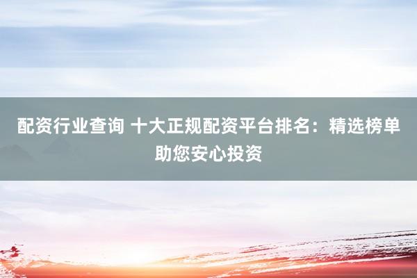 配资行业查询 十大正规配资平台排名：精选榜单助您安心投资