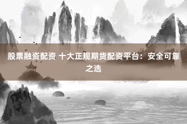 股票融资配资 十大正规期货配资平台：安全可靠之选